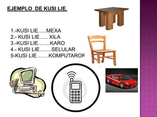 EJEMPLO DE KUSI LIE.
1.-KUSI LIE…..MEXA
2.- KUSI LIE….. XILA
3.-KUSI LIE…….KARO
4.- KUSI LIE…….SELULAR
5-KUSI LIE…….KOMPUTARORA
 