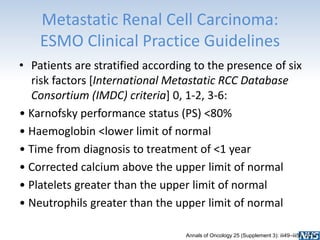 Metastatic Renal Cell Carcinoma:
ESMO Clinical Practice Guidelines
• Patients are stratified according to the presence of six
risk factors [International Metastatic RCC Database
Consortium (IMDC) criteria] 0, 1-2, 3-6:
• Karnofsky performance status (PS) <80%
• Haemoglobin <lower limit of normal
• Time from diagnosis to treatment of <1 year
• Corrected calcium above the upper limit of normal
• Platelets greater than the upper limit of normal
• Neutrophils greater than the upper limit of normal
Annals of Oncology 25 (Supplement 3): iii49–iii56, 2014
 