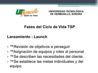 Fases del Ciclo de Vida TSP

Lanzamiento - Launch

•   ™Revisión de objetivos a perseguir
•   ™Asignación de equipos y roles al personal
•   ™Se describen las necesidades del cliente.
•   ™Se establece las metas individuales y del
    equipo.
 