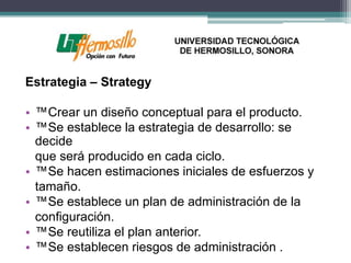 Estrategia – Strategy

• ™Crear un diseño conceptual para el producto.
• ™Se establece la estrategia de desarrollo: se
  decide
  que será producido en cada ciclo.
• ™Se hacen estimaciones iniciales de esfuerzos y
  tamaño.
• ™Se establece un plan de administración de la
  configuración.
• ™Se reutiliza el plan anterior.
• ™Se establecen riesgos de administración .
 