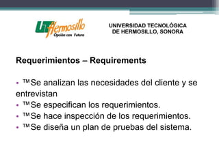 Requerimientos – Requirements

• ™Se analizan las necesidades del cliente y se
entrevistan
• ™Se especifican los requerimientos.
• ™Se hace inspección de los requerimientos.
• ™Se diseña un plan de pruebas del sistema.
 