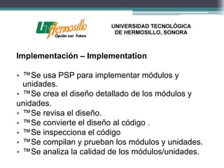 Implementación – Implementation

• ™Se usa PSP para implementar módulos y
  unidades.
• ™Se crea el diseño detallado de los módulos y
unidades.
• ™Se revisa el diseño.
• ™Se convierte el diseño al código .
• ™Se inspecciona el código
• ™Se compilan y prueban los módulos y unidades.
• ™Se analiza la calidad de los módulos/unidades.
 