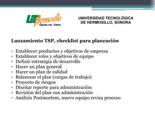 Lanzamiento TSP, checklist para planeación

•   Establecer productos y objetivos de empresa
•   Establecer roles y objetivos de equipo
•   Definir estrategia de desarrollo
•   Hacer un plan general
•   Hacer un plan de calidad
•   Balancear el plan (cargas de trabajo)
•   Proyecto de riesgos
•   Diseñar reporte para administración
•   Revisión del plan con administración
•   Análisis Postmortem, nuevo equipo revisa proceso
 