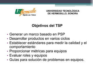 Objetivos del TSP

• Generar un marco basado en PSP
• Desarrollar productos en varios ciclos
• Establecer estándares para medir la calidad y el
  comportamiento
• Proporcionar métricas para equipos
• Evaluar roles y equipos
• Guías para solución de problemas en equipos.
 