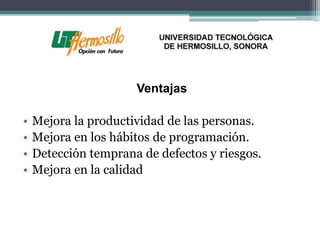 Ventajas

•   Mejora la productividad de las personas.
•   Mejora en los hábitos de programación.
•   Detección temprana de defectos y riesgos.
•   Mejora en la calidad
 