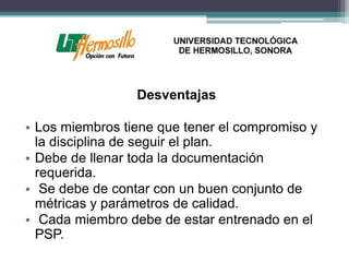 Desventajas

• Los miembros tiene que tener el compromiso y
  la disciplina de seguir el plan.
• Debe de llenar toda la documentación
  requerida.
• Se debe de contar con un buen conjunto de
  métricas y parámetros de calidad.
• Cada miembro debe de estar entrenado en el
  PSP.
 