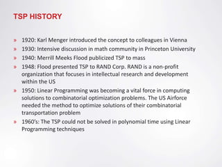 TSP HISTORY


» 1920: Karl Menger introduced the concept to colleagues in Vienna
» 1930: Intensive discussion in math community in Princeton University
» 1940: Merrill Meeks Flood publicized TSP to mass
» 1948: Flood presented TSP to RAND Corp. RAND is a non-profit
  organization that focuses in intellectual research and development
  within the US
» 1950: Linear Programming was becoming a vital force in computing
  solutions to combinatorial optimization problems. The US Airforce
  needed the method to optimize solutions of their combinatorial
  transportation problem
» 1960’s: The TSP could not be solved in polynomial time using Linear
  Programming techniques
 