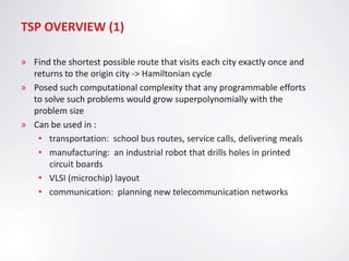 TSP OVERVIEW (1)

» Find the shortest possible route that visits each city exactly once and
  returns to the origin city -> Hamiltonian cycle
» Posed such computational complexity that any programmable efforts
  to solve such problems would grow superpolynomially with the
  problem size
» Can be used in :
   • transportation: school bus routes, service calls, delivering meals
   • manufacturing: an industrial robot that drills holes in printed
      circuit boards
   • VLSI (microchip) layout
   • communication: planning new telecommunication networks
 