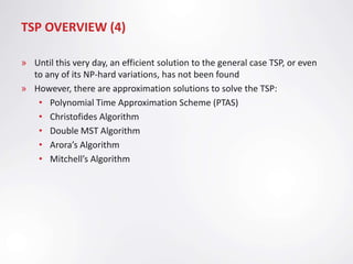 TSP OVERVIEW (4)

» Until this very day, an efficient solution to the general case TSP, or even
  to any of its NP-hard variations, has not been found
» However, there are approximation solutions to solve the TSP:
   • Polynomial Time Approximation Scheme (PTAS)
   • Christofides Algorithm
   • Double MST Algorithm
   • Arora’s Algorithm
   • Mitchell’s Algorithm
 
