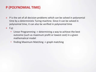 P (POLYNOMIAL TIME)

» P is the set of all decision problems which can be solved in polynomial
  time by a deterministic Turing machine. Since it can be solved in
  polynomial time, it can also be verified in polynomial time
» E.g:
   • Linear Programming -> determining a way to achieve the best
       outcome (such as maximum profit or lowest cost) in a given
       mathematical model
   • finding Maximum Matching -> graph matching
 
