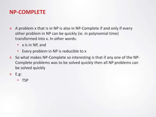 NP-COMPLETE

» A problem x that is in NP is also in NP-Complete if and only if every
  other problem in NP can be quickly (ie. in polynomial time)
  transformed into x. In other words:
   • x is in NP, and
   • Every problem in NP is reducible to x
» So what makes NP-Complete so interesting is that if any one of the NP-
  Complete problems was to be solved quickly then all NP problems can
  be solved quickly
» E.g:
   • TSP
 