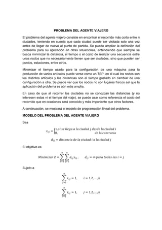 PROBLEMA DEL AGENTE VIAJERO
El problema del agente viajero consiste en encontrar el recorrido más corto entre n
ciudades, teniendo en cuenta que cada ciudad puede ser visitada solo una vez
antes de llegar de nuevo al punto de partida. Se puede ampliar la definición del
problema para su aplicación en otras situaciones, entendiendo que siempre se
busca minimizar la distancia, el tiempo o el costo de realizar una secuencia entre
unos nodos que no necesariamente tienen que ser ciudades, sino que pueden ser
puntos, estaciones, entre otros.
Minimizar el tiempo usado para la configuración de una máquina para la
producción de varios artículos puede verse como un TSP, en el cual los nodos son
los distintos artículos y las distancias son el tiempo gastado en cambiar de una
configuración a otra. Se puede ver que los nodos no son lugares físicos así que la
aplicación del problema es aún más amplia.
En caso de que al recorrer las ciudades no se conozcan las distancias (y no
interesen estas ni el tiempo del viaje), se puede usar como referencia el costo del
recorrido que en ocasiones será conocido y más importante que otros factores.
A continuación, se mostrará el modelo de programación lineal del problema.
MODELO DEL PROBLEMA DEL AGENTE VIAJERO
Sea
=
1, 	 	 	 	 	 	 	 	 	 	
0,																																																					 	 	
= 	 	 	 	 	 	 	 	
El objetivo es
	 = , = ∞	! 	 	 	 =
Sujeto a
= 1, = 1,2, … ,
= 1, = 1,2, … ,
 