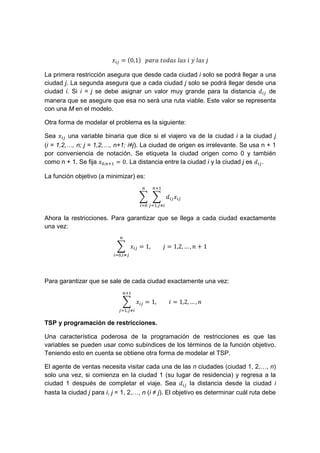 = $0,1%			! 	 	 	 	&	 	
La primera restricción asegura que desde cada ciudad i solo se podrá llegar a una
ciudad j. La segunda asegura que a cada ciudad j solo se podrá llegar desde una
ciudad i. Si i = j se debe asignar un valor muy grande para la distancia de
manera que se asegure que esa no será una ruta viable. Este valor se representa
con una M en el modelo.
Otra forma de modelar el problema es la siguiente:
Sea una variable binaria que dice si el viajero va de la ciudad i a la ciudad j
(i = 1,2,…, n; j = 1,2,…, n+1; i≠j). La ciudad de origen es irrelevante. Se usa n + 1
por conveniencia de notación. Se etiqueta la ciudad origen como 0 y también
como n + 1. Se fija ', ( = 0. La distancia entre la ciudad i y la ciudad j es .
La función objetivo (a minimizar) es:
(
, )'
Ahora la restricciones. Para garantizar que se llega a cada ciudad exactamente
una vez:
', )
= 1, = 1,2, … , + 1
Para garantizar que se sale de cada ciudad exactamente una vez:
(
, )
= 1, = 1,2, … ,
TSP y programación de restricciones.
Una característica poderosa de la programación de restricciones es que las
variables se pueden usar como subíndices de los términos de la función objetivo.
Teniendo esto en cuenta se obtiene otra forma de modelar el TSP.
El agente de ventas necesita visitar cada una de las n ciudades (ciudad 1, 2,…, n)
solo una vez, si comienza en la ciudad 1 (su lugar de residencia) y regresa a la
ciudad 1 después de completar el viaje. Sea la distancia desde la ciudad i
hasta la ciudad j para i, j = 1, 2,…, n (i ≠ j). El objetivo es determinar cuál ruta debe
 