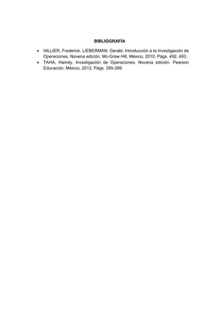 BIBLIOGRAFÍA
• HILLIER, Frederick. LIEBERMAN, Gerald. Introducción a la Investigación de
Operaciones. Novena edición. Mc-Graw Hill, México, 2010. Págs. 492, 493.
• TAHA, Hamdy. Investigación de Operaciones. Novena edición. Pearson
Educación, México, 2012. Págs. 395-399.
 