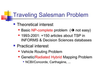 Traveling Salesman Problem
 Theoretical interest
 Basic NP-complete problem ( not easy)
 1993-2001: +150 articles about TSP in
INFORMS & Decision Sciences databases
 Practical interest
 Vehicle Routing Problem
 Genetic/Radiated Hybrid Mapping Problem

NCBI/Concorde, Carthagène, ...
 