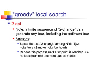 “greedy” local search
 2-opt
 Note: a finite sequence of “2-change” can
generate any tour, including the optimum tour
 Strategy:

Select the best 2-change among N*(N-1)/2
neighbors (2-move neighborhood)

Repeat this process until a fix point is reached (i.e.
no local tour improvement can be made)
 