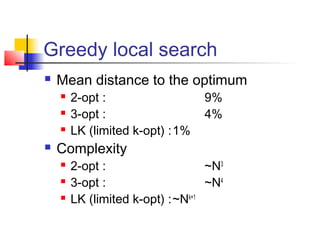 Greedy local search
 Mean distance to the optimum
 2-opt : 9%
 3-opt : 4%
 LK (limited k-opt) :1%
 Complexity
 2-opt : ~N3
 3-opt : ~N4
 LK (limited k-opt) :~Nk+1
 