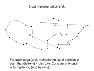 For each edge (u,v), maintain the list of vertices w
such that dist(w,v) < dist(u,v). Consider only such
w for replacing (u,v) by (w,v).
u
v
2-opt implementation trick:
 