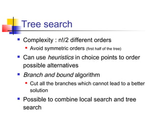 Tree search
 Complexity : n!/2 different orders
 Avoid symmetric orders (first half of the tree)
 Can use heuristics in choice points to order
possible alternatives
 Branch and bound algorithm
 Cut all the branches which cannot lead to a better
solution
 Possible to combine local search and tree
search
 