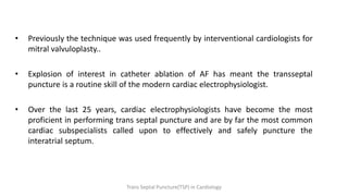 • Previously the technique was used frequently by interventional cardiologists for
mitral valvuloplasty..
• Explosion of interest in catheter ablation of AF has meant the transseptal
puncture is a routine skill of the modern cardiac electrophysiologist.
• Over the last 25 years, cardiac electrophysiologists have become the most
proficient in performing trans septal puncture and are by far the most common
cardiac subspecialists called upon to effectively and safely puncture the
interatrial septum.
Trans Septal Puncture(TSP) in Cardiology
 