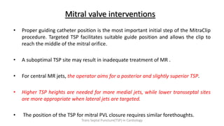 Mitral valve interventions
• Proper guiding catheter position is the most important initial step of the MitraClip
procedure. Targeted TSP facilitates suitable guide position and allows the clip to
reach the middle of the mitral orifice.
• A suboptimal TSP site may result in inadequate treatment of MR .
• For central MR jets, the operator aims for a posterior and slightly superior TSP.
• Higher TSP heights are needed for more medial jets, while lower transseptal sites
are more appropriate when lateral jets are targeted.
• The position of the TSP for mitral PVL closure requires similar forethoughts.
Trans Septal Puncture(TSP) in Cardiology
 