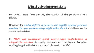 Mitral valve interventions
• For defects away from the IAS, the location of the puncture is less
critical.
• However, for medial defects, a posterior and slightly superior puncture
provides the appropriate working height within the LA and allows readily
access to the defect.
• In PBMV and transseptal mitral valve-in-valve implantations, a
midposterior puncture is usually adequate and provides a favorable
working height in the LA and a coaxial plane with the MV.
Trans Septal Puncture(TSP) in Cardiology
 