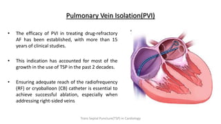 • The efficacy of PVI in treating drug-refractory
AF has been established, with more than 15
years of clinical studies.
• This indication has accounted for most of the
growth in the use of TSP in the past 2 decades.
• Ensuring adequate reach of the radiofrequency
(RF) or cryoballoon (CB) catheter is essential to
achieve successful ablation, especially when
addressing right-sided veins
Pulmonary Vein Isolation(PVI)
Trans Septal Puncture(TSP) in Cardiology
 
