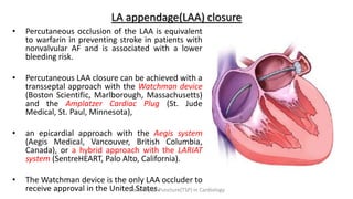 LA appendage(LAA) closure
• Percutaneous occlusion of the LAA is equivalent
to warfarin in preventing stroke in patients with
nonvalvular AF and is associated with a lower
bleeding risk.
• Percutaneous LAA closure can be achieved with a
transseptal approach with the Watchman device
(Boston Scientific, Marlborough, Massachusetts)
and the Amplatzer Cardiac Plug (St. Jude
Medical, St. Paul, Minnesota),
• an epicardial approach with the Aegis system
(Aegis Medical, Vancouver, British Columbia,
Canada), or a hybrid approach with the LARIAT
system (SentreHEART, Palo Alto, California).
• The Watchman device is the only LAA occluder to
receive approval in the United States.
Trans Septal Puncture(TSP) in Cardiology
 