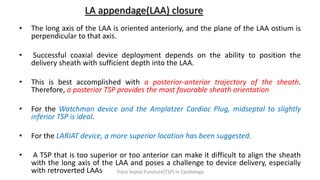 LA appendage(LAA) closure
• The long axis of the LAA is oriented anteriorly, and the plane of the LAA ostium is
perpendicular to that axis.
• Successful coaxial device deployment depends on the ability to position the
delivery sheath with sufficient depth into the LAA.
• This is best accomplished with a posterior-anterior trajectory of the sheath.
Therefore, a posterior TSP provides the most favorable sheath orientation
• For the Watchman device and the Amplatzer Cardiac Plug, midseptal to slightly
inferior TSP is ideal.
• For the LARIAT device, a more superior location has been suggested.
• A TSP that is too superior or too anterior can make it difficult to align the sheath
with the long axis of the LAA and poses a challenge to device delivery, especially
with retroverted LAAs Trans Septal Puncture(TSP) in Cardiology
 