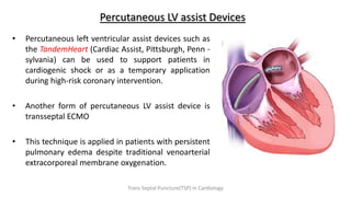Percutaneous LV assist Devices
• Percutaneous left ventricular assist devices such as
the TandemHeart (Cardiac Assist, Pittsburgh, Penn -
sylvania) can be used to support patients in
cardiogenic shock or as a temporary application
during high-risk coronary intervention.
• Another form of percutaneous LV assist device is
transseptal ECMO
• This technique is applied in patients with persistent
pulmonary edema despite traditional venoarterial
extracorporeal membrane oxygenation.
Trans Septal Puncture(TSP) in Cardiology
 