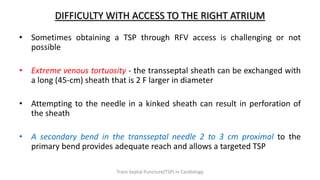 DIFFICULTY WITH ACCESS TO THE RIGHT ATRIUM
• Sometimes obtaining a TSP through RFV access is challenging or not
possible
• Extreme venous tortuosity - the transseptal sheath can be exchanged with
a long (45-cm) sheath that is 2 F larger in diameter
• Attempting to the needle in a kinked sheath can result in perforation of
the sheath
• A secondary bend in the transseptal needle 2 to 3 cm proximal to the
primary bend provides adequate reach and allows a targeted TSP
Trans Septal Puncture(TSP) in Cardiology
 
