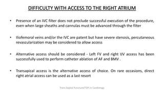 DIFFICULTY WITH ACCESS TO THE RIGHT ATRIUM
• Presence of an IVC filter does not preclude successful execution of the procedure,
even when large sheaths and cannulas must be advanced through the filter
• Iliofemoral veins and/or the IVC are patent but have severe stenosis, percutaneous
revascularization may be considered to allow access
• Alternative access should be considered - Left FV and right IJV access has been
successfully used to perform catheter ablation of AF and BMV .
• Transapical access is the alternative access of choice. On rare occasions, direct
right atrial access can be used as a last resort
Trans Septal Puncture(TSP) in Cardiology
 