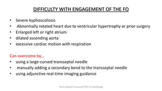 DIFFICULTY WITH ENGAGEMENT OF THE FO
• Severe kyphoscoliosis
• Abnormally rotated heart due to ventricular hypertrophy or prior surgery
• Enlarged left or right atrium
• dilated ascending aorta
• excessive cardiac motion with respiration
Can overcome by…
• using a large-curved transseptal needle
• manually adding a secondary bend to the transseptal needle
• using adjunctive real-time imaging guidance
Trans Septal Puncture(TSP) in Cardiology
 