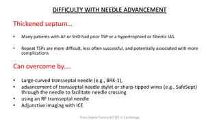 DIFFICULTY WITH NEEDLE ADVANCEMENT
Thickened septum…
• Many patients with AF or SHD had prior TSP or a hypertrophied or fibrotic IAS.
• Repeat TSPs are more difficult, less often successful, and potentially associated with more
complications
Can overcome by….
• Large-curved transseptal needle (e.g., BRK-1),
• advancement of transseptal needle stylet or sharp-tipped wires (e.g., SafeSept)
through the needle to facilitate needle crossing
• using an RF transseptal needle
• Adjunctive imaging with ICE
Trans Septal Puncture(TSP) in Cardiology
 