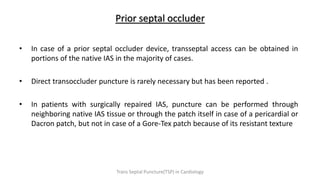 Prior septal occluder
• In case of a prior septal occluder device, transseptal access can be obtained in
portions of the native IAS in the majority of cases.
• Direct transoccluder puncture is rarely necessary but has been reported .
• In patients with surgically repaired IAS, puncture can be performed through
neighboring native IAS tissue or through the patch itself in case of a pericardial or
Dacron patch, but not in case of a Gore-Tex patch because of its resistant texture
Trans Septal Puncture(TSP) in Cardiology
 