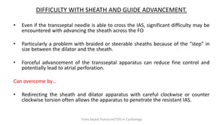 DIFFICULTY WITH SHEATH AND GUIDE ADVANCEMENT.
• Even if the transseptal needle is able to cross the IAS, significant difficulty may be
encountered with advancing the sheath across the FO
• Particularly a problem with braided or steerable sheaths because of the “step” in
size between the dilator and the sheath.
• Forceful advancement of the transseptal apparatus can reduce fine control and
potentially lead to atrial perforation.
Can overcome by…
• Redirecting the sheath and dilator apparatus with careful clockwise or counter
clockwise torsion often allows the apparatus to penetrate the resistant IAS.
Trans Septal Puncture(TSP) in Cardiology
 