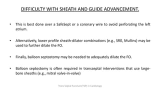 DIFFICULTY WITH SHEATH AND GUIDE ADVANCEMENT.
• This is best done over a SafeSept or a coronary wire to avoid perforating the left
atrium.
• Alternatively, lower profile sheath-dilator combinations (e.g., SR0, Mullins) may be
used to further dilate the FO.
• Finally, balloon septostomy may be needed to adequately dilate the FO.
• Balloon septostomy is often required in transseptal interventions that use large-
bore sheaths (e.g., mitral valve-in-valve)
Trans Septal Puncture(TSP) in Cardiology
 