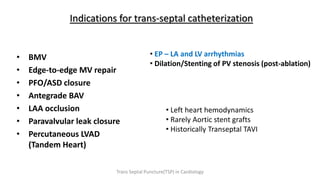 Indications for trans-septal catheterization
• BMV
• Edge-to-edge MV repair
• PFO/ASD closure
• Antegrade BAV
• LAA occlusion
• Paravalvular leak closure
• Percutaneous LVAD
(Tandem Heart)
• EP – LA and LV arrhythmias
• Dilation/Stenting of PV stenosis (post-ablation)
• Left heart hemodynamics
• Rarely Aortic stent grafts
• Historically Transeptal TAVI
Trans Septal Puncture(TSP) in Cardiology
 