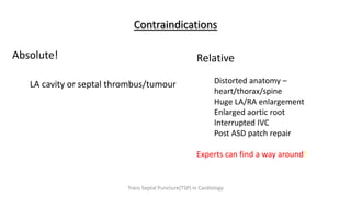 Contraindications
Absolute!
LA cavity or septal thrombus/tumour
Relative
Distorted anatomy –
heart/thorax/spine
Huge LA/RA enlargement
Enlarged aortic root
Interrupted IVC
Post ASD patch repair
Experts can find a way around!
Trans Septal Puncture(TSP) in Cardiology
 