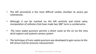 • The left atrium(LA) is the most difficult cardiac chamber to access per
cutaneously.
• Although it can be reached via the left ventricle and mitral valve,
manipulation of catheters that have made two 180° turns is cumbersome.
• The trans septal puncture permits a direct route to the LA via the intra
atrial septum and systemic venous system
• The technique of trans septal puncture was developed to gain access to the
left atrium (LA) for pressure measurement
Trans Septal Puncture(TSP) in Cardiology
 