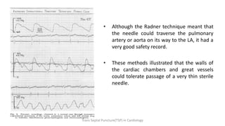 • Although the Radner technique meant that
the needle could traverse the pulmonary
artery or aorta on its way to the LA, it had a
very good safety record.
• These methods illustrated that the walls of
the cardiac chambers and great vessels
could tolerate passage of a very thin sterile
needle.
Trans Septal Puncture(TSP) in Cardiology
 