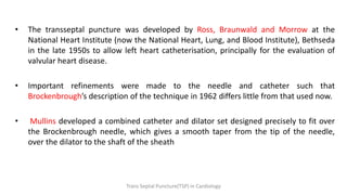 • The transseptal puncture was developed by Ross, Braunwald and Morrow at the
National Heart Institute (now the National Heart, Lung, and Blood Institute), Bethseda
in the late 1950s to allow left heart catheterisation, principally for the evaluation of
valvular heart disease.
• Important refinements were made to the needle and catheter such that
Brockenbrough’s description of the technique in 1962 differs little from that used now.
• Mullins developed a combined catheter and dilator set designed precisely to fit over
the Brockenbrough needle, which gives a smooth taper from the tip of the needle,
over the dilator to the shaft of the sheath
Trans Septal Puncture(TSP) in Cardiology
 