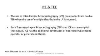ICE & TEE
• The use of Intra-Cardiac Echocardiography (ICE) can also facilitate double
TSP when the use of multiple sheaths in the LA is required.
• Both Transesophageal Echocardiography (TEE) and ICE can accomplish
these goals, ICE has the additional advantages of not requiring a second
operator or general anesthesia.
Heart 2009;95:85–92. doi:10.1136/hrt.2007.135939
Trans Septal Puncture(TSP) in Cardiology
 