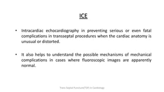 ICE
• Intracardiac echocardiography in preventing serious or even fatal
complications in transseptal procedures when the cardiac anatomy is
unusual or distorted.
• It also helps to understand the possible mechanisms of mechanical
complications in cases where fluoroscopic images are apparently
normal.
Trans Septal Puncture(TSP) in Cardiology
 