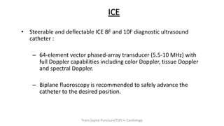 ICE
• Steerable and deflectable ICE 8F and 10F diagnostic ultrasound
catheter :
– 64-element vector phased-array transducer (5.5-10 MHz) with
full Doppler capabilities including color Doppler, tissue Doppler
and spectral Doppler.
– Biplane fluoroscopy is recommended to safely advance the
catheter to the desired position.
Trans Septal Puncture(TSP) in Cardiology
 