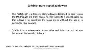 SafeSept trans-septal guidewire
• The “SafeSept” is a trans-septal guidewire designed to easily cross
the IAS through the trans-septal needle thanks to a special sharp tip
that allows it to penetrate the fossa ovalis without the use of a
particular hard contact.
• SafeSept is non-traumatic when advanced into the left atrium
because of its rounded J shape.
World J Cardiol 2015 August 26; 7(8): 499-503 ISSN 1949-8462
Trans Septal Puncture(TSP) in Cardiology
 
