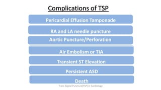 Complications of TSP
Pericardial Effusion Tamponade
RA and LA needle puncture
Aortic Puncture/Perforation
Death
Air Embolism or TIA
Transient ST Elevation
Persistent ASD
Trans Septal Puncture(TSP) in Cardiology
 