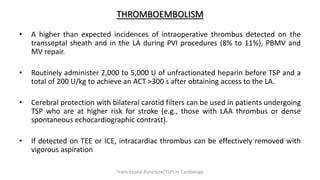 THROMBOEMBOLISM
• A higher than expected incidences of intraoperative thrombus detected on the
transseptal sheath and in the LA during PVI procedures (8% to 11%), PBMV and
MV repair.
• Routinely administer 2,000 to 5,000 U of unfractionated heparin before TSP and a
total of 200 U/kg to achieve an ACT >300 s after obtaining access to the LA.
• Cerebral protection with bilateral carotid filters can be used in patients undergoing
TSP who are at higher risk for stroke (e.g., those with LAA thrombus or dense
spontaneous echocardiographic contrast).
• If detected on TEE or ICE, intracardiac thrombus can be effectively removed with
vigorous aspiration
Trans Septal Puncture(TSP) in Cardiology
 