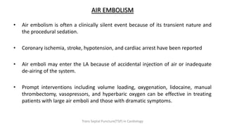 AIR EMBOLISM
• Air embolism is often a clinically silent event because of its transient nature and
the procedural sedation.
• Coronary ischemia, stroke, hypotension, and cardiac arrest have been reported
• Air emboli may enter the LA because of accidental injection of air or inadequate
de-airing of the system.
• Prompt interventions including volume loading, oxygenation, lidocaine, manual
thrombectomy, vasopressors, and hyperbaric oxygen can be effective in treating
patients with large air emboli and those with dramatic symptoms.
Trans Septal Puncture(TSP) in Cardiology
 