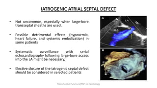 IATROGENIC ATRIAL SEPTAL DEFECT
• Not uncommon, especially when large-bore
transseptal sheaths are used.
• Possible detrimental effects (hypoxemia,
heart failure, and systemic embolization) in
some patients
• Systematic surveillance with serial
echocardiography following large-bore access
into the LA might be necessary,
• Elective closure of the iatrogenic septal defect
should be considered in selected patients
Trans Septal Puncture(TSP) in Cardiology
 